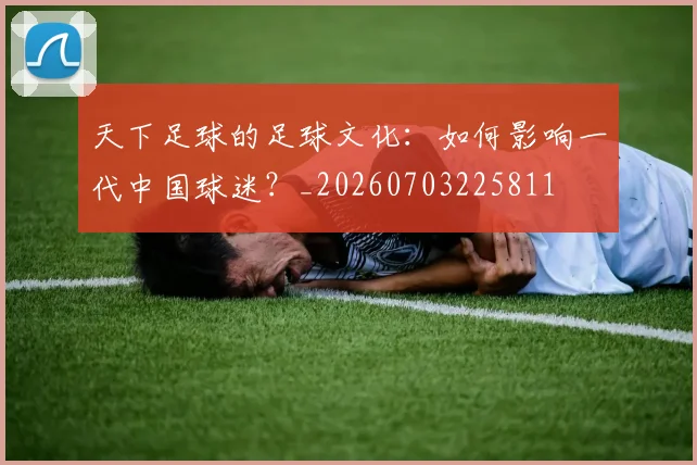 天下足球的足球文化：如何影响一代中国球迷？_20260703225811