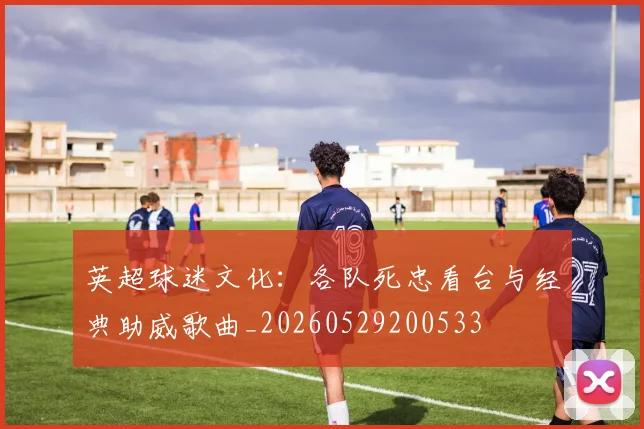 英超球迷文化:各队死忠看台与经典助威歌曲_20260529200533