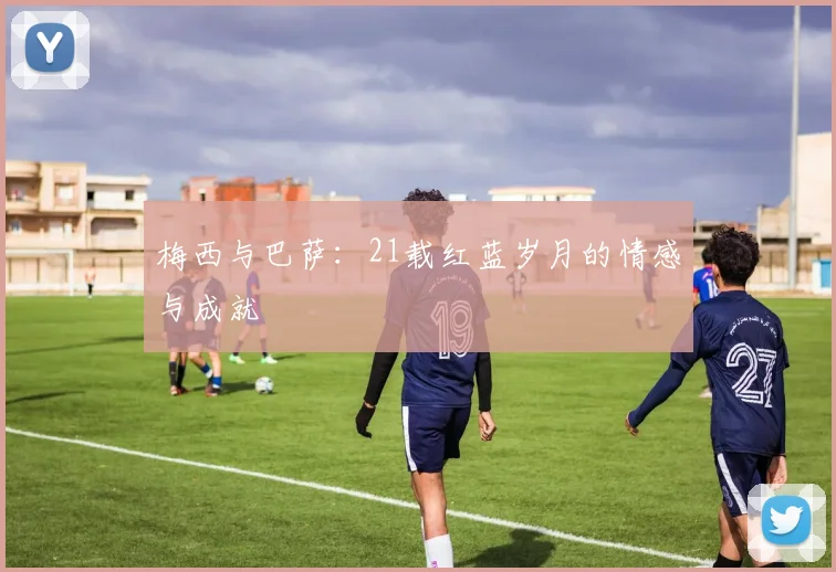 梅西与巴萨：21载红蓝岁月的情感与成就