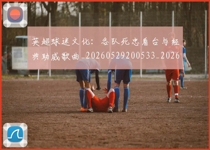 英超球迷文化：各队死忠看台与经典助威歌曲_20260529200533_20260711201508