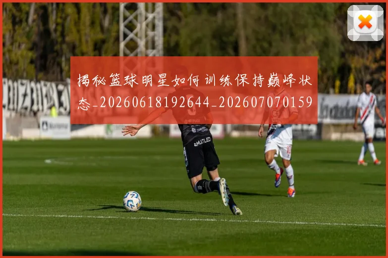 揭秘篮球明星如何训练保持巅峰状态_20260618192644_20260707015914_20260723184315