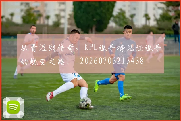 从青涩到传奇,KPL选手榜见证选手的蜕变之路!_20260703213438