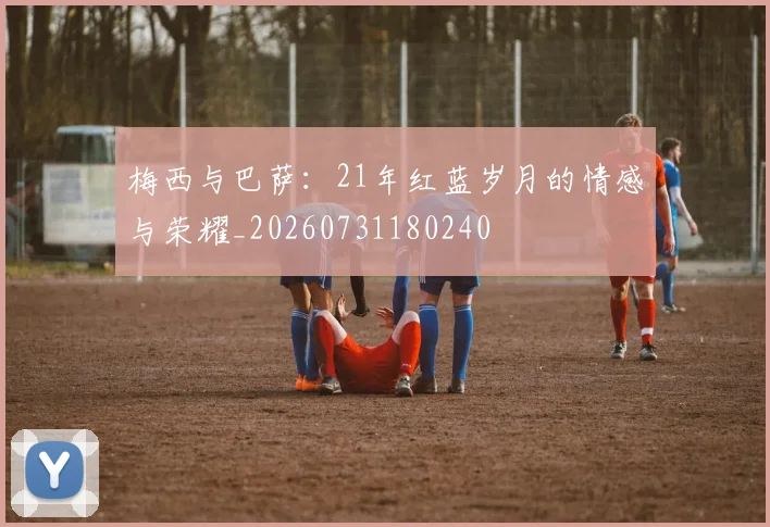 梅西与巴萨：21年红蓝岁月的情感与荣耀_20260731180240